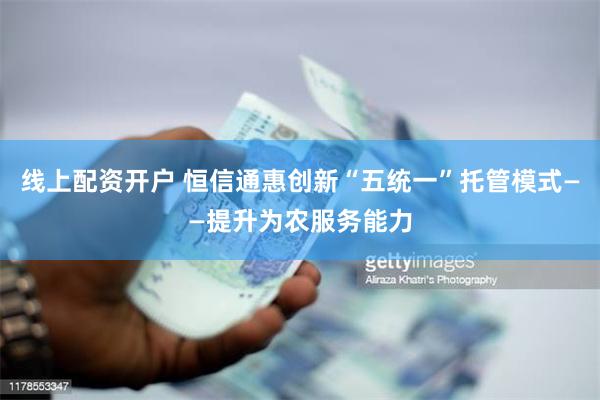 线上配资开户 恒信通惠创新“五统一”托管模式——提升为农服务能力
