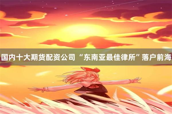 国内十大期货配资公司 “东南亚最佳律所”落户前海