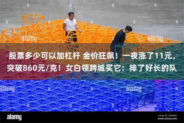股票多少可以加杠杆 金价狂飙！一夜涨了11元，突破860元/克！女白领跨城买它：排了好长的队