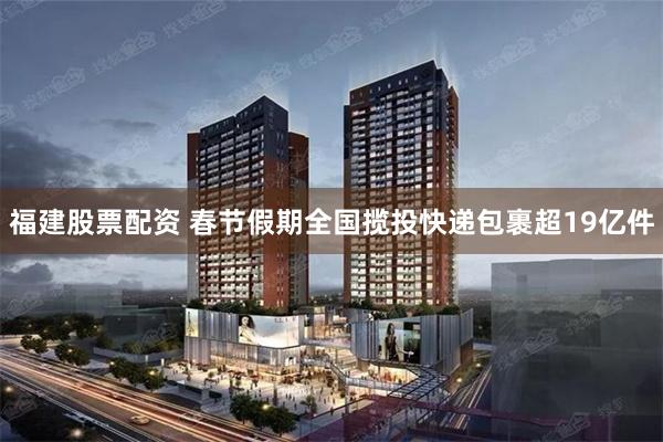 福建股票配资 春节假期全国揽投快递包裹超19亿件