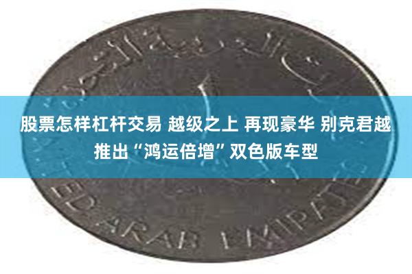 股票怎样杠杆交易 越级之上 再现豪华 别克君越推出“鸿运倍增”双色版车型