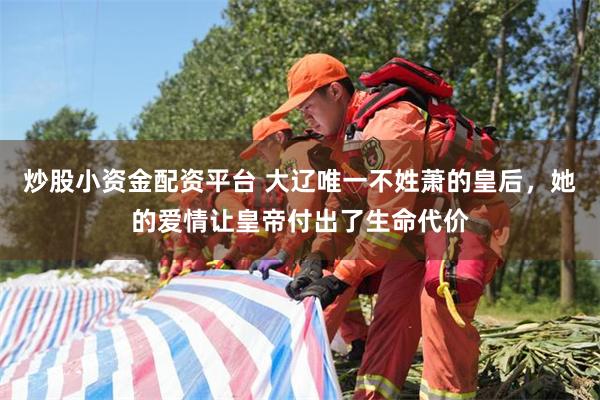 炒股小资金配资平台 大辽唯一不姓萧的皇后，她的爱情让皇帝付出了生命代价