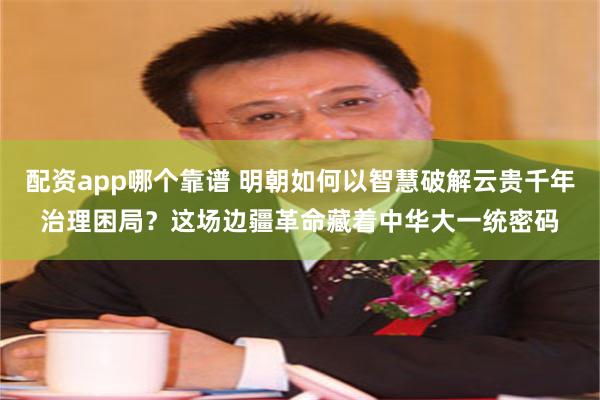 配资app哪个靠谱 明朝如何以智慧破解云贵千年治理困局？这场边疆革命藏着中华大一统密码