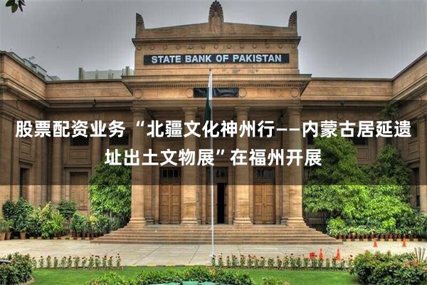 股票配资业务 “北疆文化神州行——内蒙古居延遗址出土文物展”在福州开展