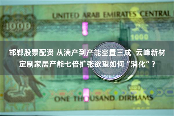 邯郸股票配资 从满产到产能空置三成  云峰新材定制家居产能七倍扩张欲望如何“消化”?