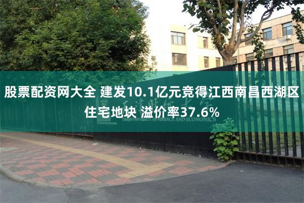 股票配资网大全 建发10.1亿元竞得江西南昌西湖区住宅地块 溢价率37.6%