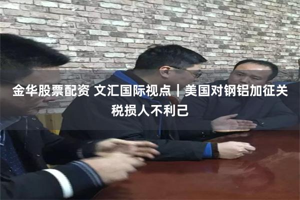金华股票配资 文汇国际视点|美国对钢铝加征关税损人不利己