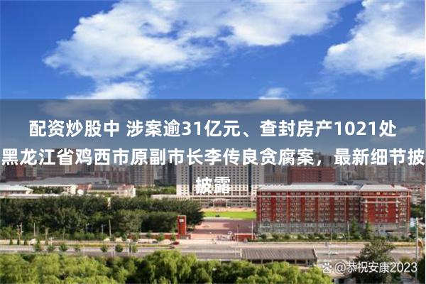 配资炒股中 涉案逾31亿元、查封房产1021处！黑龙江省鸡西市原副市长李传良贪腐案，最新细节披露
