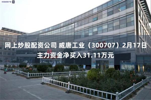 网上炒股配资公司 威唐工业（300707）2月17日主力资金净买入31.11万元