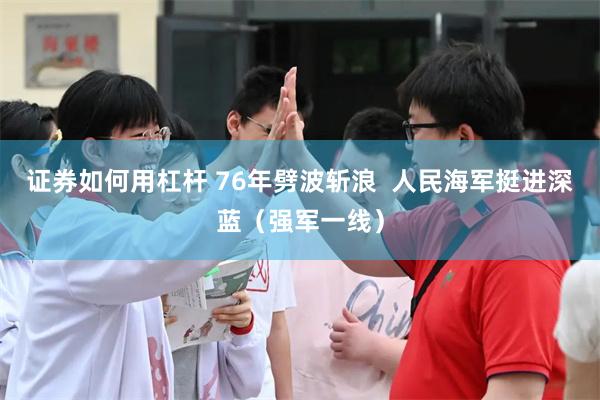 证券如何用杠杆 76年劈波斩浪  人民海军挺进深蓝（强军一线）