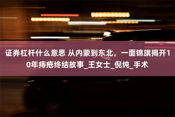 证券杠杆什么意思 从内蒙到东北，一面锦旗揭开10年痔疮终结故事_王女士_倪纯_手术