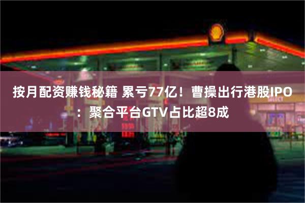 按月配资赚钱秘籍 累亏77亿！曹操出行港股IPO：聚合平台GTV占比超8成