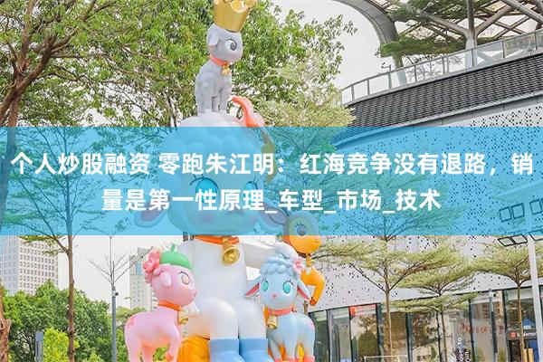 个人炒股融资 零跑朱江明：红海竞争没有退路，销量是第一性原理_车型_市场_技术