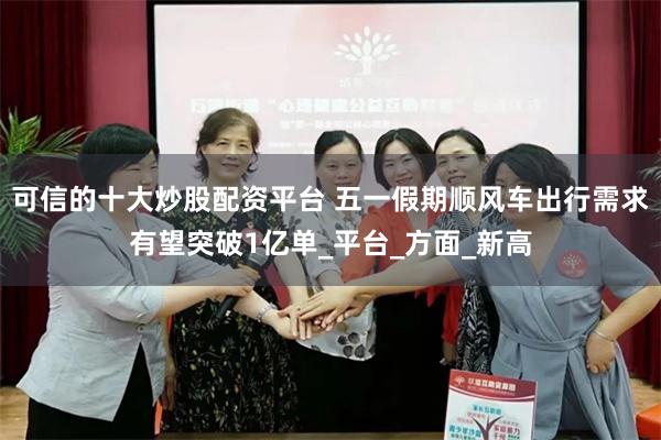 可信的十大炒股配资平台 五一假期顺风车出行需求有望突破1亿单_平台_方面_新高
