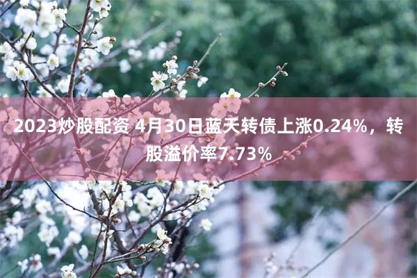 2023炒股配资 4月30日蓝天转债上涨0.24%，转股溢价率7.73%
