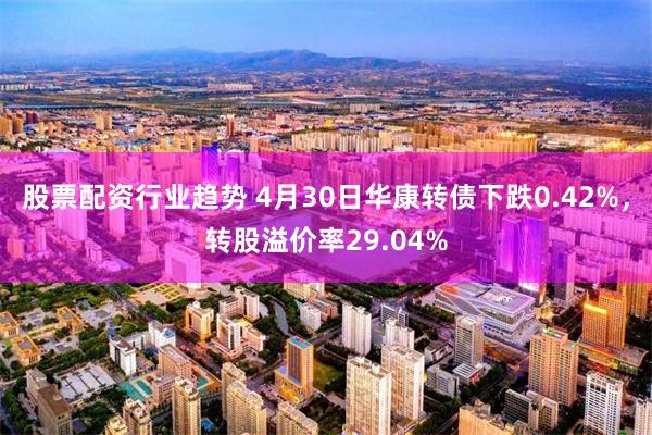 股票配资行业趋势 4月30日华康转债下跌0.42%，转股溢价率29.04%