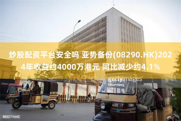 炒股配资平台安全吗 亚势备份(08290.HK)2024年收益约4000万港元 同比减少约4.1%