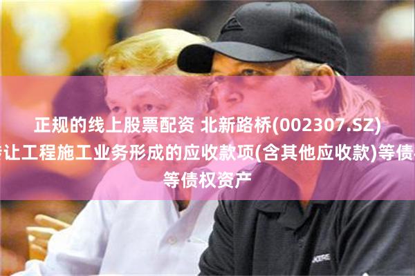 正规的线上股票配资 北新路桥(002307.SZ)：拟转让工程施工业务形成的应收款项(含其他应收款)等债权资产