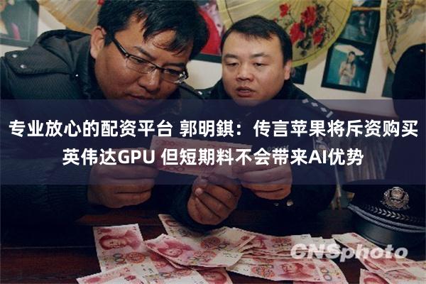 专业放心的配资平台 郭明錤：传言苹果将斥资购买英伟达GPU 但短期料不会带来AI优势