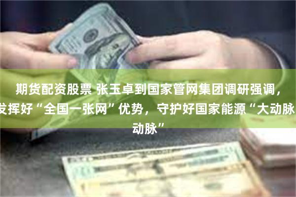 期货配资股票 张玉卓到国家管网集团调研强调，发挥好“全国一张网”优势，守护好国家能源“大动脉”