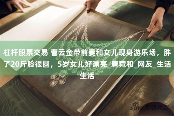 杠杆股票交易 曹云金带前妻和女儿现身游乐场，胖了20斤脸很圆，5岁女儿好漂亮_唐菀和_网友_生活