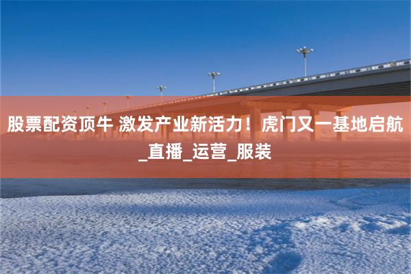 股票配资顶牛 激发产业新活力！虎门又一基地启航_直播_运营_服装
