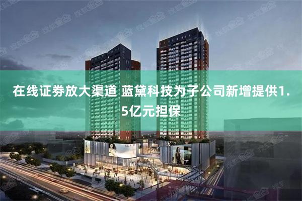 在线证劵放大渠道 蓝黛科技为子公司新增提供1.5亿元担保