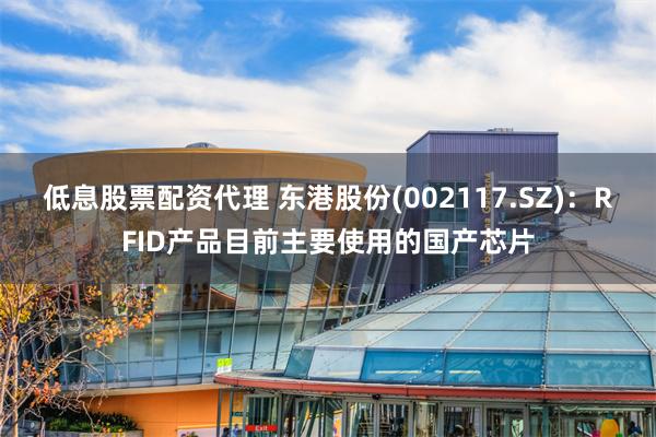 低息股票配资代理 东港股份(002117.SZ)：RFID产品目前主要使用的国产芯片