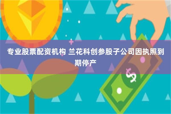 专业股票配资机构 兰花科创参股子公司因执照到期停产