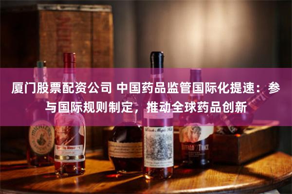 厦门股票配资公司 中国药品监管国际化提速：参与国际规则制定，推动全球药品创新