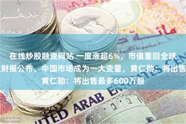 在线炒股融资网站 一度涨超6%，市值重回全球第一！英伟达财报公布，中国市场成为一大变量，黄仁勋：将出售最多600万股