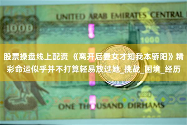 股票操盘线上配资 《离开后妻女才知我本骄阳》精彩命运似乎并不打算轻易放过她_挑战_困境_经历