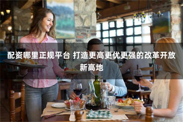 配资哪里正规平台 打造更高更优更强的改革开放新高地