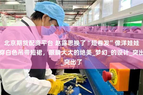 北京期货配资平台 赵露思换了“短卷发”像洋娃娃！穿白色吊带短裙，眼睛大大的绝美_梦幻_的设计_突出了