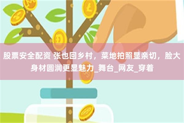 股票安全配资 张也回乡村，菜地拍照显亲切，脸大身材圆润更显魅力_舞台_网友_穿着