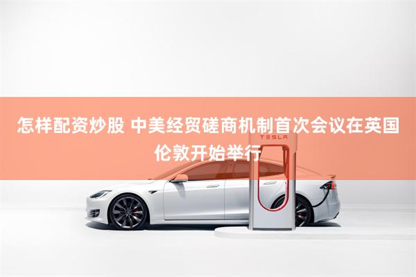 怎样配资炒股 中美经贸磋商机制首次会议在英国伦敦开始举行