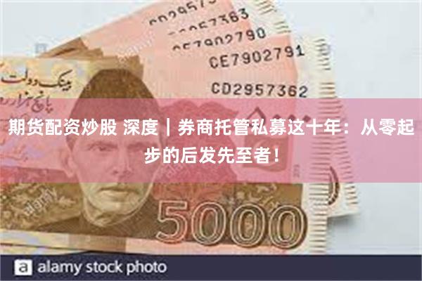 期货配资炒股 深度｜券商托管私募这十年：从零起步的后发先至者！