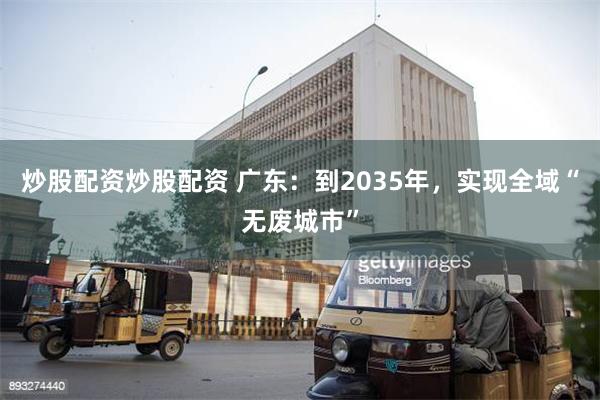 炒股配资炒股配资 广东：到2035年，实现全域“无废城市”