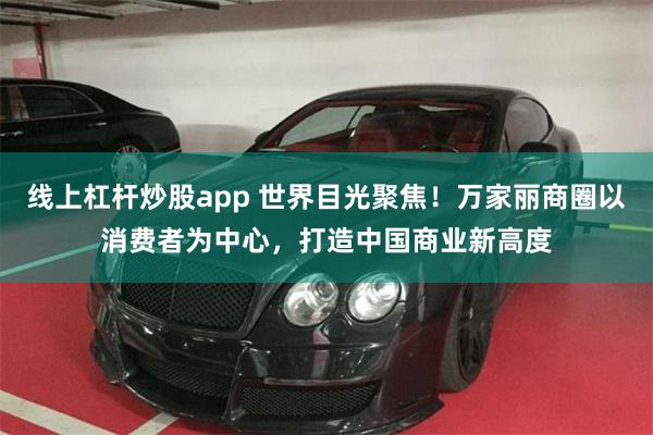线上杠杆炒股app 世界目光聚焦！万家丽商圈以消费者为中心，打造中国商业新高度