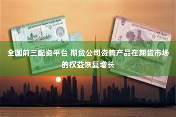 全国前三配资平台 期货公司资管产品在期货市场的权益恢复增长