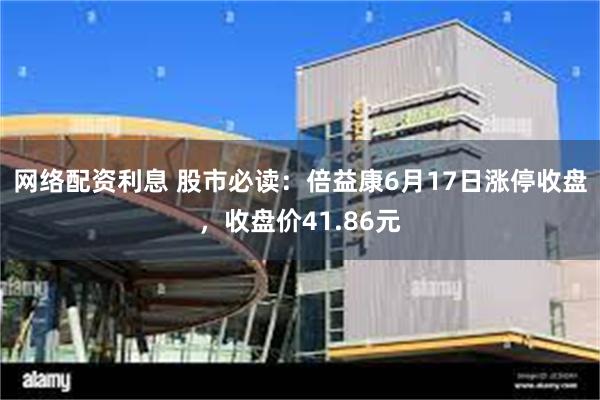 网络配资利息 股市必读：倍益康6月17日涨停收盘，收盘价41.86元