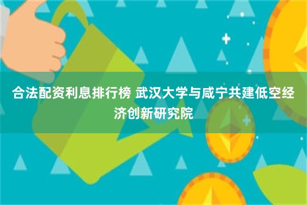 合法配资利息排行榜 武汉大学与咸宁共建低空经济创新研究院