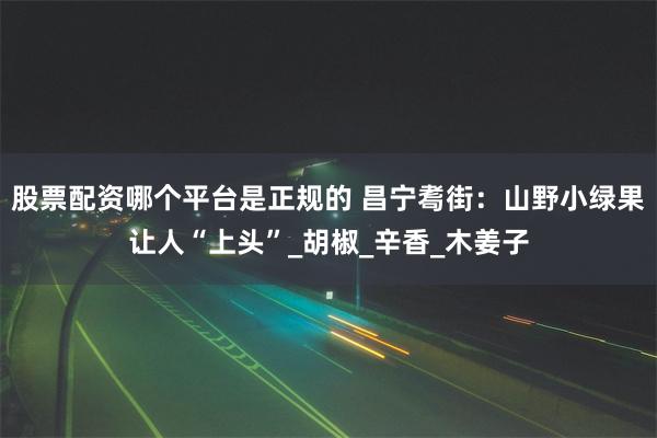 股票配资哪个平台是正规的 昌宁耈街：山野小绿果让人“上头”_胡椒_辛香_木姜子