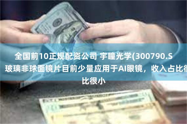 全国前10正规配资公司 宇瞳光学(300790.SZ)：玻璃非球面镜片目前少量应用于AI眼镜，收入占比很小