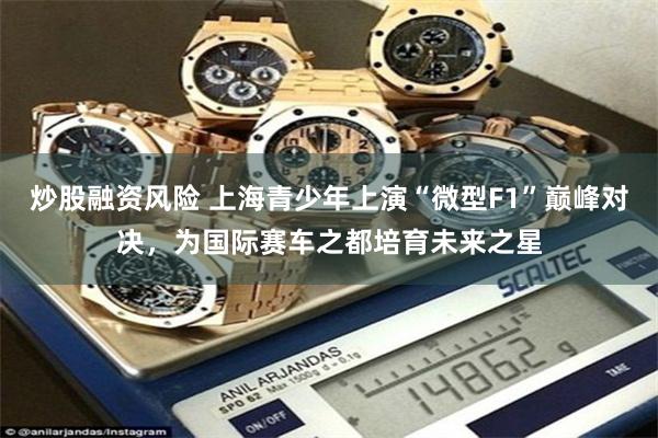 炒股融资风险 上海青少年上演“微型F1”巅峰对决，为国际赛车之都培育未来之星