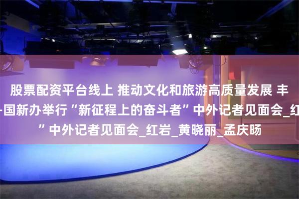 股票配资平台线上 推动文化和旅游高质量发展 丰富人民美好生活——国新办举行“新征程上的奋斗者”中外记者见面会_红岩_黄晓丽_孟庆旸