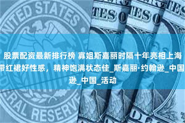 股票配资最新排行榜 寡姐斯嘉丽时隔十年亮相上海：吊带红裙好性感，精神饱满状态佳_斯嘉丽·约翰逊_中国_活动