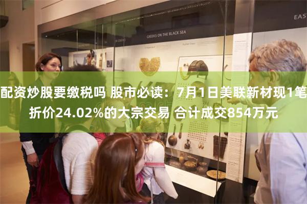 配资炒股要缴税吗 股市必读：7月1日美联新材现1笔折价24.02%的大宗交易 合计成交854万元
