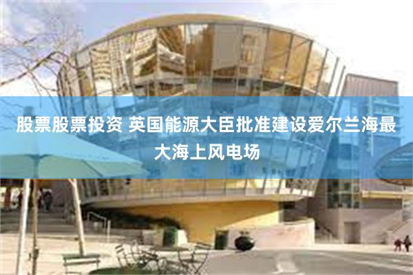 股票股票投资 英国能源大臣批准建设爱尔兰海最大海上风电场