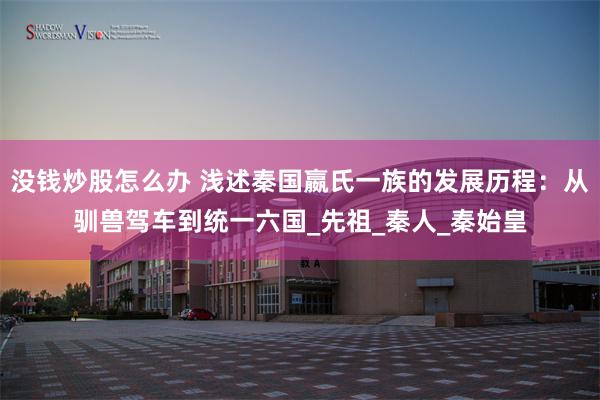 没钱炒股怎么办 浅述秦国嬴氏一族的发展历程：从驯兽驾车到统一六国_先祖_秦人_秦始皇